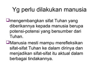 Yg perlu dilakukan manusia
mengembangkan sifat Tuhan yang
diberikannya kepada manusia berupa
potensi-potensi yang bersumber dari
Tuhan.
Manusia mesti mampu merefleksikan
sifat-sifat Tuhan ke dalam dirinya dan
menjadikan sifat-sifat itu aktual dalam
berbagai tindakannya.

 