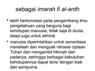 sebagai imarah fi al-ardh
 lebih berkonotasi pada pengembang ilmu
pengetahuan yang berguna bagi
kehidupan manusia, tidak saja di dunia,
tetapi juga untuk akhirat.
 manusia diperintahkan untuk senantiasa
menelaah dan menguak rahasia ciptaan
Tuhan dan mengambil hikmah dari
padanya, sehingga berbagai kebutuhan
kehidupannya dapat terisi dengan baik
dan sempurna.

 