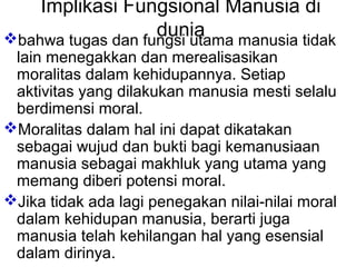 Implikasi Fungsional Manusia di
dunia
bahwa tugas dan fungsi utama manusia tidak

lain menegakkan dan merealisasikan
moralitas dalam kehidupannya. Setiap
aktivitas yang dilakukan manusia mesti selalu
berdimensi moral.
Moralitas dalam hal ini dapat dikatakan
sebagai wujud dan bukti bagi kemanusiaan
manusia sebagai makhluk yang utama yang
memang diberi potensi moral.
Jika tidak ada lagi penegakan nilai-nilai moral
dalam kehidupan manusia, berarti juga
manusia telah kehilangan hal yang esensial
dalam dirinya.

 