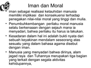 Iman dan Moral
• iman sebagai realisasi ketauhidan manusia
memiliki implikasi dan konsekuensi terhadap
penegakan nilai-nilai moral yang tinggi dan mulia.
• Penumbuhkembangan perilaku moral manusia
selalu berkenaaan dengan sejauh mana ia
menyadari, bahwa perilaku itu harus ia lakukan.
• Kesadaran dalam hal ini adalah bukti nyata dari
sebuah keyakinan mendalam seseorang atas
sesuatu yang dalam bahasa agama disebut
dengan iman.
• Manusia yang menyadari bahwa dirinya, alam
jagad raya dan Tuhannya merupakan tiga bagian
yang terkait dengan segala aktivitas
kehidupannya,

 