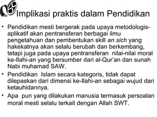 Implikasi praktis dalam Pendidikan
• Pendidikan mesti bergerak pada upaya metodologisaplikatif akan pentransferan berbagai ilmu
pengetahuan dan pembentukan skill an sich yang
hakekatnya akan selalu berubah dan berkembang,
tetapi juga pada upaya pentransferan nilai-nilai moral
ke-Ilahi-an yang bersumber dari al-Qur’an dan sunah
Nabi muhamad SAW.
• Pendidikan Islam secara kategoris, tidak dapat
dilepaskan dari dimensi ke-Ilahi-an sebagai wujud dari
ketauhidannya.
• Apa pun yang dilakukan manusia termasuk persoalan
moral mesti selalu terkait dengan Allah SWT.

 