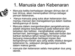 1. Manusia dan Kebenaran
• Manusia ketika berhadapan dengan dirinya dan di
luar dirinya, akan menempatkan dirinya sebagai
pencari kebenaran,
• Hanya manusia yang suka akan kebenaran dan
mampu mencari dan menegakkannya dalam realitas
kehidupannya di dunia.
• Manusia dalam mengembangkan pengetahuannya,
adalah ekspresi kesukaannya pada kebenaran dan
kebaikan dan bahkan menghabiskan waktunya
berhari-hari, berminggu-minggu, berbulan-bulan dan
bahkan bertahun-tahun tanpa henti hanya untuk
berjuang mewujudkan berbagai impian dan
keinginannya meraih apa yang selalu disebut dengan
kebenaran itu, walaupun penggunaannya selalu
dalam makna ganda.
• manusia dan kebenaran selalu merupakan dua yang
identik.

 