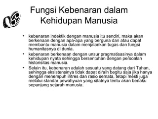Fungsi Kebenaran dalam
Kehidupan Manusia
•

•
•

kebenaran indektik dengan manusia itu sendiri, maka akan
berkenaan dengan apa-apa yang berguna dan atau dapat
membantu manusia dalam menjalankan tugas dan fungsi
humanitasnya di dunia.
kebenaran berkenaan dengan unsur pragmatisasinya dalam
kehidupan nyata sehingga bersentuhan dengan persoalan
historisitas manusia.
Selain itu, kebenaran adalah sesuatu yang datang dari Tuhan,
sehingga eksistensinya tidak dapat diraih begitu saja jika hanya
dengan menempuh intres dan rasio semata, tetapi mesti juga
melalui standar pewahyuan yang sifatnya tentu akan berlaku
sepanjang sejarah manusia.

 