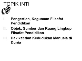 TOPIK INTI
I.

Pengertian, Kegunaan Filsafat
Pendidikan
II. Objek, Sumber dan Ruang Lingkup
Filsafat Pendidikan
III. Hakikat dan Kedudukan Manusia di
Dunia

 