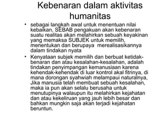 Kebenaran dalam aktivitas
humanitas
• sebagai langkah awal untuk menentuan nilai
kebaikan, SEBAB pengakuan akan kebenaran
suatu realitas akan melahirkan sebuah keyakinan
yang memaksa SUBJEK untuk memilih,
menentukan dan berupaya merealisasikannya
dalam tindakan nyata
• Kenyataan subjek memilih dan berbuat ketidakbenaran dan atau kesalahan-kesalahan, adalah
tindakan penyimpangan kemanusiaan karena
kehendak-kehendak di luar kontrol akal fitrinya, di
mana dorongan syahwiah melampaui naturalnya,
Jika manusia telah membuat sebuah kesalahan,
maka ia pun akan selalu berusaha untuk
menutupinya walaupun itu melahirkan kejahatan
dan atau kekeliruan yang jauh lebih besar dan
bahkan mungkin saja akan terjadi kejahatan
beruntun.

 