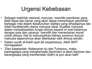 Urgensi Kebebasan
• Sebagai makhluk rasional, manusia memiliki pemikiran yang
lebih tepat dan benar yang akan dapat menentukan pemilihan
berbagai nilai dalam keseluruhan realitas yang dihadapinya dan
inilah karakteristik utama manusia ideal. Kualitas manusia
dalam merealisasikan fungsi dirinya seperti ini erat kaitannya
dengan pola dan caranya memilih dan menentukan moral
untuk dirinya. Hal ini menunjukkan bahwa sommun bonum
manusia sepenuhnya akan ditentukan oleh dirinya sendiri.
• Dalam surah al-Kahfi ayat 29 umpamanya, Allah SWT
menegaskan:
• “Dan katakanlah; Kebenaran itu dari Tuhanmu, maka
barangsiapa yang menghendaki (beriman) ia akan beriman dan
barangsiapa yang menhendaki (kafir) ia pun akan kafir”

 