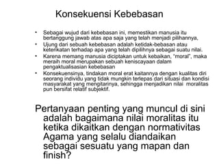 Konsekuensi Kebebasan
•
•
•
•

Sebagai wujud dari kebebasan ini, memestikan manusia itu
bertanggung jawab atas apa saja yang telah menjadi pilihannya,
Ujung dari sebuah kebebasan adalah ketidak-bebasan atau
keterikatan terhadap apa yang telah dipilihnya sebagai suatu nilai.
Karena memang manusia diciptakan untuk kebaikan, “moral”, maka
meraih moral merupakan sebuah keniscayaan dalam
pengaktualisasian kebebasan
Konsekuensinya, tindakan moral erat kaitannya dengan kualitas diri
seorang individu yang tidak mungkin terlepas dari situasi dan kondisi
masyarakat yang mengitarinya, sehingga menjadikan nilai moralitas
pun bersifat relatif subjektif.

Pertanyaan penting yang muncul di sini
adalah bagaimana nilai moralitas itu
ketika dikaitkan dengan normativitas
Agama yang selalu diandaikan
sebagai sesuatu yang mapan dan
finish?

 