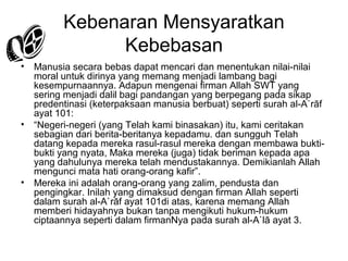 Kebenaran Mensyaratkan
Kebebasan
•

Manusia secara bebas dapat mencari dan menentukan nilai-nilai
moral untuk dirinya yang memang menjadi lambang bagi
kesempurnaannya. Adapun mengenai firman Allah SWT yang
sering menjadi dalil bagi pandangan yang berpegang pada sikap
predentinasi (keterpaksaan manusia berbuat) seperti surah al-A`rāf
ayat 101:
• “Negeri-negeri (yang Telah kami binasakan) itu, kami ceritakan
sebagian dari berita-beritanya kepadamu. dan sungguh Telah
datang kepada mereka rasul-rasul mereka dengan membawa buktibukti yang nyata, Maka mereka (juga) tidak beriman kepada apa
yang dahulunya mereka telah mendustakannya. Demikianlah Allah
mengunci mata hati orang-orang kafir”.
• Mereka ini adalah orang-orang yang zalim, pendusta dan
pengingkar. Inilah yang dimaksud dengan firman Allah seperti
dalam surah al-A`rāf ayat 101di atas, karena memang Allah
memberi hidayahnya bukan tanpa mengikuti hukum-hukum
ciptaannya seperti dalam firmanNya pada surah al-A`lā ayat 3.

 