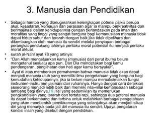 3. Manusia dan Pendidikan
•

•
•
•

Sebagai hamba yang dianugerahkan kelengkapan potensi psikis berupa
akal, kesadaran, kemauan dan perasaan agar ia mampu berkreativitas dan
berimajinasi dalam kehidupannya dengan berlandaskan pada iman dan
moralitas yang tinggi yang sangat berguna bagi kemanusiaan manusia tidak
dapat hidup subur dan terarah dengan baik jika tidak dipelihara dan
dikembangkan oleh manusia itu sendiri melalui penyiapan berbagai
perangkat pendukung lahirnya perilaku moral potensial itu menjadi perilaku
moral aktual.
surah al-Nahl ayat 78 yang artinya:
“Dan Allah mengeluarkan kamu (manusia) dari perut ibumu belum
mengetahui sesuatu apa pun. Dan Dia menciptakan bagi kamu
pendengaran, penglihatan dan hati agar kamu bersyukur”.
Ayat di atas memberikan pemahaman bahwa manusia tidak akan dapat
menjadi manusia utuh yang memiliki ilmu pengetahuan yang berguna bagi
kemudahan kehidupannya, jika ia belum mampu memaksimalkan fungsi
instrumen-instrumen jasmani dan ruhaninya. Hanya dengan cara demikian
seseorang menjadi lebih baik dan memiliki nilai-nilai kemanusiaan sebagai
lambang bagi dirinya.[1] Hal yang sedemikian itu memerlukan
pengkondisian yang terarah dan tertata rapi, sehingga dua potensi manusia
itu dapat berkembang dan terbina untuk melahirkan berbagai pengetahuan
yang akan membentuk pemikirannya yang selanjutnya akan menjadi sikap
diri yang menunjuk pada jati diri manusia itu sendiri. Upaya pengaturan
kondisi inilah yang disebut dengan pendidikan.

 