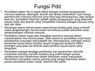 Fungsi Pdd
•

•
•

•

Pendidikan dalam hal ini dapat dilihat sebagai tindakan pengupayaan
manusia sejatinya, disengaja, terarah dan tertata sedemikian rupa menuju
pembentukan manusia-manusia yang ideal bagi kehidupannya, atau dengan
kata lain, pendidikan tidak lain adalah segala pengupayaan yang dilakukan
secara sadar dan terarah untuk menjadikan manusia sebagai manusia yang
baik dan ideal.
Mengingat esensi kemanusiaan sepenuhnya berada pada yang ruhaniah,
maka pengembangan kemanusiaan semestinya pulalah diarahkan pada
pengembangan ruhaniah manusia.
Pendidikan adalah tugas atau kewajiban bersama manusia dalam
merealisasikan misi kemanusiaan. Oleh karena itu pendidikan mesti diatur
berdasarkan hubungan intersubjektif dan interrelasional, sehingga semua
komponen benar-benar berjalan secara fungsional struktural dalam
kerangka yang jelas dan terarah pada peraihan tujuan-tujuan yang
diinginkan.
Pendidikan sebagai lembaga pembinaan dan penanaman nilai-nilai
humanitas memang memiliki korelasi yang positif dengan proses
modernisasi dan transformasi dalam kehidupan sosial masyarakat.
Pendidikan merupakan sarana penting yang sangat diperlukan dalam
proses perubahan sistem sosial, ekonomi dan politik.

 