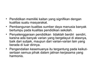 • Pendidikan memiliki kaitan yang signifikan dengan
kualitas suatu masyarakat.
• Pembangunan kualitas sumber daya manusia banyak
bertumpu pada kualitas pendidikan sekolah.
• Penyelenggaraan pendidikan tidaklah berdiri sendiri,
karena ada banyak varian yang bergelayut di atasnya,
baik dari subjek, maupun dari varian-varian lain yang
berada di luar dirinya.
• Pengendalian kesemuanya itu tergantung pada keikutsertaan semua pihak dalam jalinan kerjasama yang
harmonis.

 
