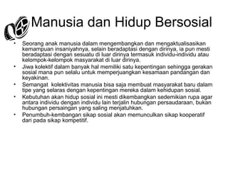 4. Manusia dan Hidup Bersosial
•

•
•
•
•

Seorang anak manusia dalam mengembangkan dan mengaktualisasikan
kemampuan insaniyahnya, selain beradaptasi dengan dirinya, ia pun mesti
beradaptasi dengan sesuatu di luar dirinya termasuk individu-individu atau
kelompok-kelompok masyarakat di luar dirinya.
Jiwa kolektif dalam banyak hal memiliki satu kepentingan sehingga gerakan
sosial mana pun selalu untuk memperjuangkan kesamaan pandangan dan
keyakinan.
Semangat kolektivitas manusia bisa saja membuat masyarakat baru dalam
tipe yang selaras dengan kepentingan mereka dalam kehidupan sosial.
Kebutuhan akan hidup sosial ini mesti dikembangkan sedemikian rupa agar
antara individu dengan individu lain terjalin hubungan persaudaraan, bukan
hubungan persaingan yang saling menjatuhkan.
Penumbuh-kembangan sikap sosial akan memunculkan sikap kooperatif
dari pada sikap kompetitif.

 