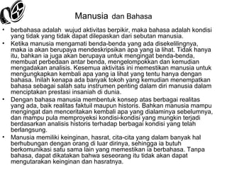 Manusia dan Bahasa
•
•

•

•

berbahasa adalah wujud aktivitas berpikir, maka bahasa adalah kondisi
yang tidak yang tidak dapat dilepaskan dari sebutan manusia.
Ketika manusia mengamati benda-benda yang ada disekelilingnya,
maka ia akan berupaya mendeskripsikan apa yang ia lihat. Tidak hanya
itu, bahkan ia juga akan berupaya untuk mengingat benda-benda,
membuat perbedaan antar benda, mengelompokkan dan kemudian
mengadakan analisis. Kesemua aktivitas ini memestikan manusia untuk
mengungkapkan kembali apa yang ia lihat yang tentu hanya dengan
bahasa. Inilah kenapa ada banyak tokoh yang kemudian menempatkan
bahasa sebagai salah satu instrumen penting dalam diri manusia dalam
menciptakan prestasi insaniah di dunia.
Dengan bahasa manusia membentuk konsep atas berbagai realitas
yang ada, baik realitas faktuil maupun historis. Bahkan manusia mampu
mengingat dan menceritakan kembali apa yang dialaminya sebelumnya,
dan mampu pula memproyeksi kondisi-kondisi yang mungkin terjadi
berdasarkan analisis historis terhadap berbagai kondisi yang telah
berlangsung.
Manusia memiliki keinginan, hasrat, cita-cita yang dalam banyak hal
berhubungan dengan orang di luar dirinya, sehingga ia butuh
berkomunikasi satu sama lain yang memestikan ia berbahasa. Tanpa
bahasa, dapat dikatakan bahwa seseorang itu tidak akan dapat
mengutarakan keinginan dan hasratnya.

 