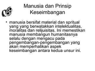 Manusia dan Prinsip
Keseimbangan
• manusia bersifat material dan spritual
yang yang berwatakkan intelektualitas,
moralitas dan relijuisitas. Ini memestikan
manusia membangun humanitasnya
selalu dengan mengacu pada
pengembangan-pengembangan yang
akan memperhatikan aspek
keseimbangan antara kedua unsur ini.

 
