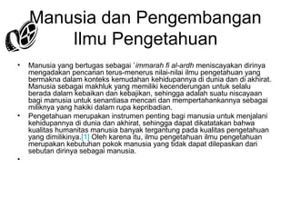 Manusia dan Pengembangan
Ilmu Pengetahuan
•

•

•

Manusia yang bertugas sebagai `immarah fi al-ardh meniscayakan dirinya
mengadakan pencarian terus-menerus nilai-nilai ilmu pengetahuan yang
bermakna dalam konteks kemudahan kehidupannya di dunia dan di akhirat.
Manusia sebagai makhluk yang memiliki kecenderungan untuk selalu
berada dalam kebaikan dan kebajikan, sehingga adalah suatu niscayaan
bagi manusia untuk senantiasa mencari dan mempertahankannya sebagai
miliknya yang hakiki dalam rupa kepribadian.
Pengetahuan merupakan instrumen penting bagi manusia untuk menjalani
kehidupannya di dunia dan akhirat, sehingga dapat dikatatakan bahwa
kualitas humanitas manusia banyak tergantung pada kualitas pengetahuan
yang dimilikinya.[1] Oleh karena itu, ilmu pengetahuan ilmu pengetahuan
merupakan kebutuhan pokok manusia yang tidak dapat dilepaskan dari
sebutan dirinya sebagai manusia.

 