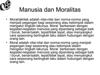 Manusia dan Moralitas
• Moral/akhlak adalah nilai-nilai dan norma-norma yang
menjadi pegangan bagi seseorang atau kelompok dalam
mengatur tingkah lakunya. Moral berkenaan dengan
kegiatan-kegiatan manusia yang dipandang sebagai baik
/ buruk, benar/salah, tepat/tidak tepat, atau menyangkut
cara seseorang bertingkah laku dalam hubungan dengan
orang lain.
• Moral adalah nilai-nilai dan norma-norma yang menjadi
pegangan bagi seseorang atau kelompok dalam
mengatur tingkah lakunya. Moral berkenaan dengan
kegiatan-kegiatan manusia yang dipandang sebagai baik
/ buruk, benar/salah, tepat/tidak tepat, atau menyangkut
cara seseorang bertingkah laku dalam hubungan dengan
orang lain.

 
