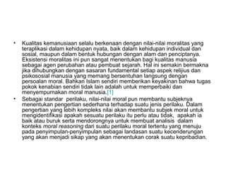 •

•

Kualitas kemanusiaan selalu berkenaan dengan nilai-nilai moralitas yang
teraplikasi dalam kehidupan nyata, baik dalam kehidupan individual dan
sosial, maupun dalam bentuk hubungan dengan alam dan penciptanya.
Eksistensi moralitas ini pun sangat menentukan bagi kualitas manusia
sebagai agen perubahan atau pembuat sejarah. Hal ini semakin bermakna
jika dihubungkan dengan sasaran fundamental setiap aspek relijius dan
psikososial manusia yang memang bersentuhan langsung dengan
persoalan moral. Bahkan Islam sendiri memberikan keyakinan bahwa tugas
pokok kenabian sendiri tidak lain adalah untuk memperbaiki dan
menyempurnakan moral manusia.[1]
Sebagai standar perilaku, nilai-nilai moral pun membantu subjeknya
menentukan pengertian sederhana terhadap suatu jenis perilaku. Dalam
pengertian yang lebih kompleks nilai akan membantu subjek moral untuk
mengidentifikasi apakah sesuatu perilaku itu perlu atau tidak, apakah ia
baik atau buruk serta mendorongnya untuk membuat analisis dalam
konteks moral reasoning dari suatu perilaku moral tertentu yang menuju
pada penyimpulan-penyimpulan sebagai landasan suatu kecenderungan
yang akan menjadi sikap yang akan menentukan corak suatu kepribadian.

 
