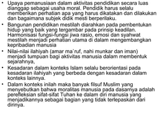 • Upaya pemanusiaan dalam aktivitas pendidikan secara luas
dianggap sebagai usaha moral. Pendidik harus selalu
memberikan perhatian apa yang harus dikatakan dan dilakukan
dan bagaimana subjek didik mesti berperilaku.
• Bangunan pendidikan mestilah diarahkan pada pembentukan
hidup yang baik yang tergambar pada prinsip keadilan.
Harmonisasi fungsi-fungsi jiwa rasio, emosi dan syahwat
mestilah menjadi perhatian utama di dalam mengembangkan
kepribadian manusia
• Nilai-nilai ilahiyah (amar ma`ruf, nahi munkar dan iman)
menjadi tumpuan bagi aktivitas manusia dalam membentuk
sejarahnya,
• Kesadaran dalam konteks Islam selalu berorientasi pada
kesadaran ilahiyah yang berbeda dengan kesadaran dalam
konteks lainnya.
• Dalam konteks inilah maka banyak filsuf Muslim yang
menyebutkan bahwa moralitas manusia pada dasarnya adalah
perefleksian sifat-sifat Tuhan ke dalam diri manusia yang
menjadikannya sebagai bagian yang tidak terlepaskan dari
dirinya.

 