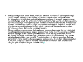 •

•

Sebagai subjek dan objek moral, manusia dituntut memainkan peran proaktifnya
dalam rangka menumbuhkembangkan perilaku moral dalam setiap aktivitas
kehidupannya, terlebih lagi pada aktivitas pembelajaran di sekolah yang memang
memiliki fungsi untuk itu. Untuk lebih meningkatkan fungsi utama sekolah seperti ini,
diperlukan adanya upaya peningkatan pendidikan melalui rekonstruksi metodologis
aplikatif pembelajaran dalam upaya menumbuhkembangkan moralitas subjek didik
agar ianya menjadi landasan bagi segala tindak-tanduk dan perilakunya dalam
kehidupan individu dan sosial kemasyarakatan.
Mengingat Islam memandang bahwa tujuan kemanusiaan sarat dengan nilai-nilai
moral seperti diuraikan pada bagian sebelumnya, maka memfungsikan pendidikan
sekolah sebagai suatu usaha aplikatif-kolektif untuk mewujudkan menumbuh
kembangkan perilaku moral subjek didik hendaklah menjadi orientasi bagi setiap
aktivitas kependidikannya. Jack R. Fraenkel dalam hal ini menyebutkan, bahwa
pendidikan moral mesti berlangsung pada setiap waktu di sekolah, tidak saja dalam
kurikulum, tetapi juga dalam interaksi keseharian di sekolah, baik antara siswa
dengan guru maupun dengan staf sekolah.[4]

 