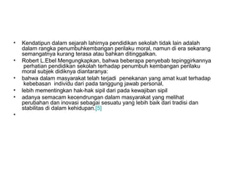 •
•
•
•
•
•

Kendatipun dalam sejarah lahirnya pendidikan sekolah tidak lain adalah
dalam rangka penumbuhkembangan perilaku moral, namun di era sekarang
semangatnya kurang terasa atau bahkan ditinggalkan.
Robert L.Ebel Mengungkapkan, bahwa beberapa penyebab tepinggirkannya
perhatian pendidikan sekolah terhadap penumbuh kembangan perilaku
moral subjek didiknya diantaranya:
bahwa dalam masyarakat telah terjadi penekanan yang amat kuat terhadap
kebebasan individu dari pada tanggung jawab personal,
lebih mementingkan hak-hak sipil dari pada kewajiban sipil
adanya semacam kecendrungan dalam masyarakat yang melihat
perubahan dan inovasi sebagai sesuatu yang lebih baik dari tradisi dan
stabilitas di dalam kehidupan.[5]

 