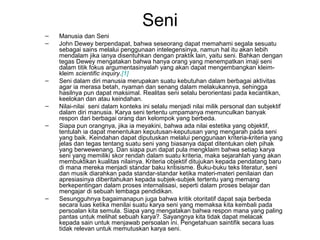 Seni
–
–

–

–
–

–

Manusia dan Seni
John Dewey berpendapat, bahwa seseorang dapat memahami segala sesuatu
sebagai sains melalui penggunaan intelegensinya, namun hal itu akan lebih
mendalam jika ianya disentuhkan dengan praktik lain, yaitu seni. Bahkan dengan
tegas Dewey mengatakan bahwa hanya orang yang menempatkan imaji seni
dalam titik fokus argumentasinyalah yang akan dapat mengembangkan kleimkleim scientific inquiry.[1]
Seni dalam diri manusia merupakan suatu kebutuhan dalam berbagai aktivitas
agar ia merasa betah, nyaman dan senang dalam melakukannya, sehingga
hasilnya pun dapat maksimal. Realitas seni selalu berorientasi pada kecantikan,
keelokan dan atau keindahan.
Nilai-nilai seni dalam konteks ini selalu menjadi nilai milik personal dan subjektif
dalam diri manusia. Karya seni tertentu umpamanya memunculkan banyak
respon dari berbagai orang dan kelompok yang berbeda.
Siapa pun orangnya, jika ia meyakini, bahwa ada nilai estetika yang objektif,
tentulah ia dapat menentukan keputusan-keputusan yang mengarah pada seni
yang baik. Keindahan dapat diputuskan melalui penggunaan kriteria-kriteria yang
jelas dan tegas tentang suatu seni yang biasanya dapat ditentukan oleh pihak
yang berwewenang. Dan siapa pun dapat pula mengklaim bahwa setiap karya
seni yang memiliki skor rendah dalam suatu kriteria, maka sejarahlah yang akan
membuktikan kualitas nilainya. Kriteria objektif ditujukan kepada pendatang baru
di mana mereka menjadi standar baku kritisisme. Buku-buku teks literatur, seni
dan musik diarahkan pada standar-standar ketika materi-materi penilaian dan
apresiasinya diberitahukan kepada subjek-subjek tertentu yang memang
berkepentingan dalam proses internalisasi, seperti dalam proses belajar dan
mengajar di sebuah lembaga pendidikan.
Sesungguhnya bagaimanapun juga bahwa kritik otoritatif dapat saja berbeda
secara luas ketika menilai suatu karya seni yang memaksa kita kembali pada
persoalan kita semula. Siapa yang mengatakan bahwa respon mana yang paling
pantas untuk melihat sebuah karya?. Sayangnya kita tidak dapat melacak
kepada sain untuk menjawab persoalan ini. Pengetahuan saintifik secara luas
tidak relevan untuk memutuskan karya seni.

 