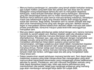 – Menurut kedua pandangan ini, persoalan yang tampil adalah berkaitan tentang
apa subjek matters yang lebih baik dan pantas dan apa skop seni itu sendiri.
Sebagaian orang berpendapat bahwa jika seni itu merupakan ekspressi
kehidupan, maka tentulah berkaitan dengan semua kehidupan. Sementara
yang lain berpendapat bahwa seni itu mesti memerankan fungsi sosial.
Seniman harus berbicara pada semua manusia tentang massanya, kendatipun
masih ada sekelompok orang yang merasa skeptis akan tanggung jawab
sosial dari seniman. Bagi Dewey, kehadiran seni itu sendiri menjadi alat bagi
akal untuk memandang dunia yang satu dengan yang lain. Bahkan secara
tegas ia menyatakan bahwa keseluruhan aktivitas intelek manusia baik dalam
proses produktivitas, konsumsi maupun pada level kritik sesungguhnya
merupakan seni.
– Manusia dalam segala aktivitasnya selalu terkait dengan seni, karena memang
mendidik itu sendiri adalah seni. Bahkan tidaklah salah jika dikatakan bahwa
hampir keseluruhan aktivitas manusia ditentukan oleh kualitas seni yang
ditampilkannya. Pekerjaan apa saja yang dilakukan dengan mengikutkan seni
sebagai sesuatu yang penting dalam setiap setiap gerak langkahnya,
menjadikan aktivitasnya hidup dalam suasana yang nyaman dan
menyenangkan, sehingga subjeknya akan betah dalam menjalankan kegiatan
itu, karena memang tidak tersentuh oleh watak keterpaksaan yang akan
menyiksa dirinya. Hampir setiap saat manusia berhadapan dengan seni dalam
aktivitas kesehariannya, karena manusia memang cenderung pada yang
tampak indah dan teratur, sehingga wajar jika ada yang mengatakan tiada
hidup tanpa seni.
– Dalam keseluruhan aspek kehidupan memang bernilai seni. Seni dapat dapat
melahirkan suasana yang tidak menjenuhkan dan menegangkan yang akan
memunculkan kecemasan-kecemasan yang mengganggu proses pelaksanaan
aktivitas itu sendiri. Pendeknya, seni dan manusia merupakan sesuatu yang
tidak dapat dipisahkan begitu saja, tidak saja karena aktivitasnya yang
membutuhkan nilai estetis, tetapi juga mengingat entitasnya yang memang
juga akan membangun semangat kerja dalam diri subjek didik.

 
