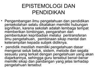 EPISTEMOLOGI DAN
PENDIDIKAN
• Pengembangan ilmu pengetahuan dan pendidikan
persekolahan selalu dikatakan memiliki hubungan
signifikan, karena sekolah adalah lembaga tempat
memberikan bimbingan, pengarahan dan
pembentukan kepribadian melalui pentransferan
ilmu pengetahuan, pembinaan sikap mental dan
keterampilan kepada subjek didiknya.
• pendidik mestilah memiliki pengetahuan dasar
mengenai seluk beluk, sistem, metode dan segala
sesuatu yang terkait dengan pengetahuan yang akan
diajarkannya, sehingga guru tersebut benar-benar
memilki sikap dan pandangan yang jelas terhadap
pengetahuan tersebut

 