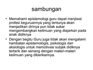 sambungan
• Memahami epistemologi guru dapat menjiwai
profesi keguruannya yang tentunya akan
menjadikan dirinya pun tidak sukar
mengembangkan keilmuan yang diajarkan pada
anak didiknya
• Dengan begitu Guru juga tidak akan mengalami
hambatan epistemologis, psikologis dan
aksiologis untuk memotivasi subjek didiknya
tertarik dan senang dengan materi-materi
keilmuan yang diberikannya.

 