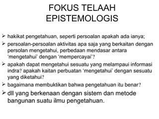 FOKUS TELAAH
EPISTEMOLOGIS
 hakikat pengetahuan, seperti persoalan apakah ada ianya;
 persoalan-persoalan aktivitas apa saja yang berkaitan dengan
persolan mengetahui, perbedaan mendasar antara
‘mengetahui’ dengan ‘mempercayai’?
 apakah dapat mengetahui sesuatu yang melampaui informasi
indra? apakah kaitan perbuatan ‘mengetahui’ dengan sesuatu
yang diketahui?
 bagaimana membuktikan bahwa pengetahuan itu benar?

 dll yang berkenaan dengan sistem dan metode
bangunan suatu ilmu pengetahuan.

 