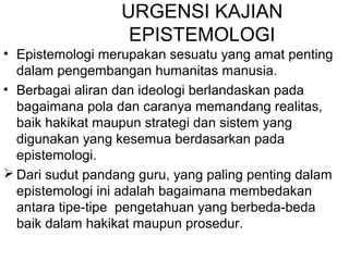 URGENSI KAJIAN
EPISTEMOLOGI
• Epistemologi merupakan sesuatu yang amat penting
dalam pengembangan humanitas manusia.
• Berbagai aliran dan ideologi berlandaskan pada
bagaimana pola dan caranya memandang realitas,
baik hakikat maupun strategi dan sistem yang
digunakan yang kesemua berdasarkan pada
epistemologi.
 Dari sudut pandang guru, yang paling penting dalam
epistemologi ini adalah bagaimana membedakan
antara tipe-tipe pengetahuan yang berbeda-beda
baik dalam hakikat maupun prosedur.

 