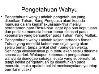 Pengetahuan Wahyu
• Pengetahuan wahyu adalah pengetahuan yang
diberikan Tuhan, Sang Penguasa alam kepada
manusia dalam kemahakuasaan-Nya melalui
perantaraan para Rasul-Nya. agar apa pun keputusan
dan perilaku manusia benar-benar didasari pada
kebenaran yang bersumber pada Tuhan Yang Mutlak.
• Pengetahuan wahyu adalah kajian terhadap firman
Tuhan yang memiliki kebenaran sejati yang akan
selalu benar, tanpa terikat oleh ruang dan waktu.
Sehingga eksistensinya pun tentu akan selalu diterima
secara apriori. Walaupun kebenaran pengetahuan
wahyu itu dianggap sebagai suatu yang supernatural,
tetapi ketika pengetahuan itu disentuhkan pada
manusia, maka apakah hal ini meniscayakannya tetap
bernilai mutlak?

 