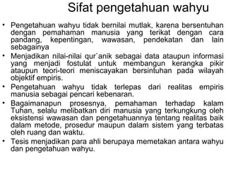 Sifat pengetahuan wahyu
• Pengetahuan wahyu tidak bernilai mutlak, karena bersentuhan
dengan pemahaman manusia yang terikat dengan cara
pandang, kepentingan, wawasan, pendekatan dan lain
sebagainya
• Menjadikan nilai-nilai qur`anik sebagai data ataupun informasi
yang menjadi fostulat untuk membangun kerangka pikir
ataupun teori-teori meniscayakan bersintuhan pada wilayah
objektif empiris.
• Pengetahuan wahyu tidak terlepas dari realitas empiris
manusia sebagai pencari kebenaran.
• Bagaimanapun prosesnya, pemahaman terhadap kalam
Tuhan, selalu melibatkan diri manusia yang terkungkung oleh
eksistensi wawasan dan pengetahuannya tentang realitas baik
dalam metode, prosedur maupun dalam sistem yang terbatas
oleh ruang dan waktu.
• Tesis menjadikan para ahli berupaya memetakan antara wahyu
dan pengetahuan wahyu.

 