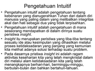 Pengetahuan Intuitif
• Pengetahuan intuitif adalah pengetahuan tentang
kebenaran yang dianugerahkan Tuhan dari dalam diri
manusia yang paling dalam yang melibatkan integritas
akal dan hati sebagai dua yang tidak terpisahkan.
• Pengetahuan intuitif adalah pengetahuan di mana
seseorang mendapatkan di dalam dirinya suatu
peristiwa insight.
• Insight itu merupakan peristiwa yang tiba-tiba tentang
sesuatu ide atau kesimpulan yang dihasilkan melalui
proses ketidaksadaran yang panjang yang kemunian
kita melihat adanya solusi terhadap suatu problem.
• Pada dasarnya pristiwa insight ini adalah ragam
aktivitas keseharian kita yang telah mengkristal dalam
diri melalui alam ketidaksadaran kita yang telah
menangkapnya berhari-hari, berminggu-minggu,
berbulan-bulan dan bahkan bertahun-tahuan.

 