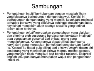 Sambungan
• Pengetahuan intuitif berhubungan dengan masalah ilham
yang biasanya berhubungan dengan tasawuf. Kondisi ini
berhubungan dengan orang yang memiliki kepekaan imajinasi
terhadap peristiwa yang dilaluinya sehingga melahirkan suatu
keyakinan mendalam akan adanya sesuatu yang terlihat
dalam alam batinnya.
• Pengetahuan intuitif merupakan pengetahuan yang diajukan
dan diterima oleh seseorang berdasarkan kekuatan imajinatif
atau pengalaman personal dari pribadi orang yang
mengajukannya. Kebenarannya dapat dilihat seumpama
karya seni yang merupakan bentuk dari pengetahuan intuitif
itu. Kecuali itu dapat pula dilihat dari pristiwa insight dalam diri
seseorang yang menjadikan dirinya mampu melihat sesuatu
yang mungkin tidak mengikuti alur berpikir rasional. Ekspresi
tingkah laku pun banyak merupakan wujud dari pengetahuan
intuisi ini.

 
