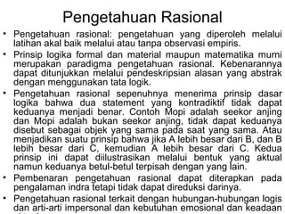 Pengetahuan Rasional
• Pengetahuan rasional: pengetahuan yang diperoleh melalui
latihan akal baik melalui atau tanpa observasi empiris.
• Prinsip logika formal dan material maupun matematika murni
merupakan paradigma pengetahuan rasional. Kebenarannya
dapat ditunjukkan melalui pendeskripsian alasan yang abstrak
dengan menggunakan tata logik.
• Pengetahuan rasional sepenuhnya menerima prinsip dasar
logika bahwa dua statement yang kontradiktif tidak dapat
keduanya menjadi benar. Contoh Mopi adalah seekor anjing
dan Mopi adalah bukan seekor anjing, tidak dapat keduanya
disebut sebagai objek yang sama pada saat yang sama. Atau
menjadikan suatu prinsip bahwa jika A lebih besar dari B, dan B
lebih besar dari C, kemudian A lebih besar dari C. Kedua
prinsip ini dapat diilustrasikan melalui bentuk yang aktual
namun keduanya betul-betul terpisah dengan yang lain.
• Pembenaran pengetahuan rasional dapat diterapkan pada
pengalaman indra tetapi tidak dapat direduksi darinya.
• Pengetahuan rasional terkait dengan hubungan-hubungan logis
dan arti-arti impersonal dan kebutuhan emosional dan keadaan

 