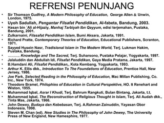 REFRENSI PENUNJANG
•

Sir Thomson Gudfrey, A Modern Philosophy of Education, George Allen & Unwin,
London, 1975.

•

Uyoh Sadullah, Pengantar Filsafat Pendidikan, Al-fabeta, Bandung, 2003.

•

Hasan bin `Ali al-Hijaziy, Manhaj Tarbiyah Ibn Qayyum, edisi terjemahan, Pustaka,
Bandung, 2001.
Zulkarnaini, Filasafat Pendidikan Islam, Bumi Aksara, Jakarta, 1991.
Richard Pratte, Contemporary Theories of Education, Educational Publishers, Scranton,
1971.
Sayyed Husein Nasr, Tradisional Islam in The Modern World, Terj. Lukman Hakim,
Pustaka, Bandung.
………. Knowledge and The Sacred, Terj. Suharsono, Pustaka Pelajar, Yogyakarta, 1997.
Jalaluddin dan Abdullah Idi, Filsafat Pendidikan, Gaya Media Pratama, Jakarta, 1997.
B.Hamdani Ali, Filsafat Pendidikan,, Kota Kembang, Yogyakarta, 1993.
Arthur K. Ellis dkk., Introduction To The Foundations of Education, Prentice Hall, New
Jersey, 1986.
Joe Park, Selected Reading in the Philosophy of Education, Mac Millan Publishing, Co.
Inc., New York, 1974.
Theodore Bramel, Philophies of Education in Cultural Perspektive, HO. It Renehart and
Wiston, 1955.
Muhammad Iqbal, Asrar I Khudi, Terj. Bahrum Rangkuti, Bulan Bintang, Jakarta, t.t.
Muhammad Iqbal, The Reconstruction of Religious Thought in Islam, Terj. Ali Audah dkk.,
Tinta Mas, Jakarta, 1966.
John Dewey, Budaya dan Kebebasan, Terj. A.Rahman Zainuddin, Yayasan Obor
Indonesia, 1998.
Steven M. Chan (ed), New Studies in The Philosophy of John Dewey, The University
Press of New England, New Hamesphire, 1977.

•
•
•
•
•
•
•
•
•
•
•
•
•

 