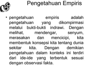 Pengetahuan Empiris
• pengetahuan
empiris
adalah
pengetahuan
yang
dikompirmasi
melalui bukti-bukti indrawi. Dengan
melihat,
mendengar,
senyum,
merasakan
dan
mencicipi,
kita
membentuk konsepsi kita tentang dunia
sekitar
kita.
Dengan
demikian
pengetahuan dalam konteks ini terdiri
dari ide-ide yang terbentuk sesuai
dengan observasi fakta.

 