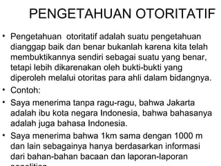PENGETAHUAN OTORITATIF
• Pengetahuan otoritatif adalah suatu pengetahuan
dianggap baik dan benar bukanlah karena kita telah
membuktikannya sendiri sebagai suatu yang benar,
tetapi lebih dikarenakan oleh bukti-bukti yang
diperoleh melalui otoritas para ahli dalam bidangnya.
• Contoh:
• Saya menerima tanpa ragu-ragu, bahwa Jakarta
adalah ibu kota negara Indonesia, bahwa bahasanya
adalah juga bahasa Indonesia.
• Saya menerima bahwa 1km sama dengan 1000 m
dan lain sebagainya hanya berdasarkan informasi
dari bahan-bahan bacaan dan laporan-laporan

 