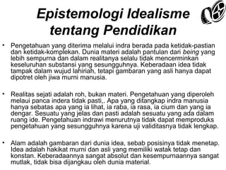 Epistemologi Idealisme
tentang Pendidikan
• Pengetahuan yang diterima melalui indra berada pada ketidak-pastian
dan ketidak-komplekan. Dunia materi adalah pantulan dari being yang
lebih sempurna dan dalam realitanya selalu tidak mencerminkan
keseluruhan substansi yang sesungguhnya. Keberadaan idea tidak
tampak dalam wujud lahiriah, tetapi gambaran yang asli hanya dapat
dipotret oleh jiwa murni manusia.
• Realitas sejati adalah roh, bukan materi. Pengetahuan yang diperoleh
melaui panca indera tidak pasti,. Apa yang ditangkap indra manusia
hanya sebatas apa yang ia lihat, ia raba, ia rasa, ia cium dan yang ia
dengar. Sesuatu yang jelas dan pasti adalah sesuatu yang ada dalam
ruang ide. Pengetahuan indrawi menurutnya tidak dapat memproduks
pengetahuan yang sesungguhnya karena uji validitasnya tidak lengkap.
• Alam adalah gambaran dari dunia idea, sebab posisinya tidak menetap.
Idea adalah hakikat murni dan asli yang memiliki watak tetap dan
konstan. Keberadaannya sangat absolut dan kesempurnaannya sangat
mutlak, tidak bisa dijangkau oleh dunia material.

 