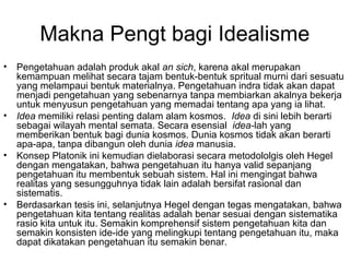 Makna Pengt bagi Idealisme
•

•

•

•

Pengetahuan adalah produk akal an sich, karena akal merupakan
kemampuan melihat secara tajam bentuk-bentuk spritual murni dari sesuatu
yang melampaui bentuk materialnya. Pengetahuan indra tidak akan dapat
menjadi pengetahuan yang sebenarnya tanpa membiarkan akalnya bekerja
untuk menyusun pengetahuan yang memadai tentang apa yang ia lihat.
Idea memiliki relasi penting dalam alam kosmos. Idea di sini lebih berarti
sebagai wilayah mental semata. Secara esensial idea-lah yang
memberikan bentuk bagi dunia kosmos. Dunia kosmos tidak akan berarti
apa-apa, tanpa dibangun oleh dunia idea manusia.
Konsep Platonik ini kemudian dielaborasi secara metodololgis oleh Hegel
dengan mengatakan, bahwa pengetahuan itu hanya valid sepanjang
pengetahuan itu membentuk sebuah sistem. Hal ini mengingat bahwa
realitas yang sesungguhnya tidak lain adalah bersifat rasional dan
sistematis.
Berdasarkan tesis ini, selanjutnya Hegel dengan tegas mengatakan, bahwa
pengetahuan kita tentang realitas adalah benar sesuai dengan sistematika
rasio kita untuk itu. Semakin komprehensif sistem pengetahuan kita dan
semakin konsisten ide-ide yang melingkupi tentang pengetahuan itu, maka
dapat dikatakan pengetahuan itu semakin benar.

 