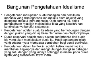 Bangunan Pengetahuan Idealisme
• Pengetahuan merupakan suatu bahagian dari pemikiran
manusia yang dikategorisasikan melalui alam objektif yang
ditangkap melalui indra manusia. Oleh karena itu, objek
pengetahuan mestilah melalui idea-idea yang keseluruhan
koneksitasnya bersifat sistematis.
• Pengetahuan adalah suatu keadaan yang berhubungan dengan
dengan pikiran yang ditunjukkan oleh alam dan objek-objeknya.
• Dunia observasi adalah suatu sistem konferhensif dari dunia
ide yang akan menjelaskan dunia itu. Hasil pandangan inilah
yang secara nyata membawa perubahan bagi dunia partikular.
• Pengetahuan dalam bentuk ini adalah ketika imaji-imaji ide
membatasi lingkupnya dan menghubung-hubungkan bahagian
yang satu dengan yang lainnya sehingga ia masuk pada dunia
nyata yang diobservasi lewat indra.

 