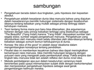 sambungan
•
•

•

•
•

•

Pengetahuan berada dalam dua tingkatan, yaitu hipotesis dan kepastian
absolut.
Pengetahuan adalah kesadaran dunia idea manusia bahwa yang diajukan
dalam kesadarannya memiliki hubungan sistematis dengan keseluruhan
ideanya tentang kebaikan yang mutlak sebagai prinsip tertinggi dalam
kehidupan manusia.
Teori tentang forma mana pun baru bisa dibenarkan, jika argumennya
koheren dengan satu prinsip kebaikan tertinggi yang disebutnya sebagai
”The Beautiful” (Yang Indah) karena ”Yang Indah” merupakan sumber dari
segala eidos; sumber segala pengetahuan manusia. Pengetahuan yang
ditumbuhkan oleh manusia mesti selalu dilandasi oleh idea-ideanya tentang
kebaikan sebagai somum bomun kehidupannya di dunia.
Konsep ‘the idea of the good’ ini adalah dasar idealisme dalam
mengembangkan konsepnya tentang pendidikan.
Filsafat idea ini memberikan keyakinan bahwa idea dapat meningkatkan
kemampuan rasio manusia. Idea memiliki hubungan langsung dengan
putusan rasio yang mengarah pada pembentukan sikap. Fakta empiris dan
tingkah laku manusia tidak lain adalah refleksi dari dunia innet idea.
Metode pembelajaran apa pun dalam keseluruhan variannya mesti
berorientasi pada upaya memampukan subjek didik dengan berkontemplasi
dan memposisikan pengetahuan hipotesis sebagai awal gerak
pengembangan keilmuan mereka.

 