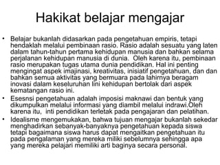 Hakikat belajar mengajar
• Belajar bukanlah didasarkan pada pengetahuan empiris, tetapi
hendaklah melalui pembinaan rasio. Rasio adalah sesuatu yang laten
dalam tahun-tahun pertama kehidupan manusia dan bahkan selama
perjalanan kehidupan manusia di dunia. Oleh karena itu, pembinaan
rasio merupakan tugas utama dunia pendidikan. Hal ini penting
mengingat aspek imajinasi, kreativitas, inisiatif pengetahuan, dan dan
bahkan semua aktivitas yang bermuara pada lahirnya beragam
inovasi dalam keseluruhan lini kehidupan bertolak dari aspek
kematangan rasio ini.
• Esesnsi pengetahuan adalah imposisi maknawi dan bentuk yang
dikumpulkan melalui informasi yang diambil melalui indrawi.Oleh
karena itu, inti pendidikan terletak pada pengajaran dan pelatihan.
• Idealisme mengemukakan, bahwa tujuan mengajar bukanlah sekedar
menghadirkan sebanyak-banyaknya pengetahuan kepada siswa
tetapi bagaimana siswa harus dapat mengaitkan pengetahuan itu
pada pengalaman yang mereka miliki sebelumnya sehingga apa
yang mereka pelajari memiliki arti baginya secara personal.

 