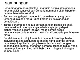 sambungan
• Perkembangan normal belajar manusia dimulai dari persepsi,
terus melalui konveksi dan pemahaman maka akan diperoleh
pemenuhan aktivitas akal.
• Semua orang dapat membentuk pemahaman yang benar
tentang dunia dan moral. Oleh karena itu belajar adalah
pembiasaan.
• Tahap pertama dan kedua perkembangan psikologis anak
menunjukkan kontemplasinya sebatas apa yang dapat
diobservasinya secara indrawi, maka semua aspek
pembelajaran pada masa ini mesti diarahkan pada pembiasaan
moral.
• Pendidikan lebih ditujukan untuk pembentukan kepribadian
individual dalam kehidupan bermakna yang ditandai dengan
munculnya kepribadian yang harmonis dan sarat dengan
kebahagiaan, mampu menahan berbagai tekanan hidup, yang
memampukannya hidup lebih baik dalam bingkai hubungan
kemanusiaan.

 
