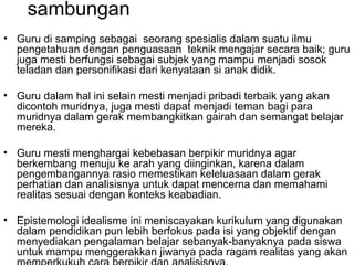 sambungan
• Guru di samping sebagai seorang spesialis dalam suatu ilmu
pengetahuan dengan penguasaan teknik mengajar secara baik; guru
juga mesti berfungsi sebagai subjek yang mampu menjadi sosok
teladan dan personifikasi dari kenyataan si anak didik.
• Guru dalam hal ini selain mesti menjadi pribadi terbaik yang akan
dicontoh muridnya, juga mesti dapat menjadi teman bagi para
muridnya dalam gerak membangkitkan gairah dan semangat belajar
mereka.
• Guru mesti menghargai kebebasan berpikir muridnya agar
berkembang menuju ke arah yang diinginkan, karena dalam
pengembangannya rasio memestikan keleluasaan dalam gerak
perhatian dan analisisnya untuk dapat mencerna dan memahami
realitas sesuai dengan konteks keabadian.
• Epistemologi idealisme ini meniscayakan kurikulum yang digunakan
dalam pendidikan pun lebih berfokus pada isi yang objektif dengan
menyediakan pengalaman belajar sebanyak-banyaknya pada siswa
untuk mampu menggerakkan jiwanya pada ragam realitas yang akan

 
