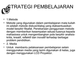 STRATEGI PEMBELAJARAN
• 1.Metode
• Metode yang digunakan dalam pembelajaran mata kuliah
ini adalah metode diskusi/dialog yang diaksentuasikan
model berpikir filsafat. Penekanaan penggunaan metode
dengan memberikan kesempatan seluas-luasnya kepada
mahasiswa untuk mengembangkan pola berpikir analisiskritis, kreatif, reflektif dan inovatif terhadap berbagai
problem pendidikan.
• 2. Media
• Untuk membantu pelaksanaan pembelajaran selain
menggunakan media yang lazim digunakan di kelas, juga
dengan menggunakan LCD Proyektor.

 