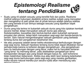 Epistemologi Realisme
tentang Pendidikan
•

•

•

Suatu yang riil adalah sesuatu yang bersifat fisik dan psikis. Realisme
melihat adanya hubungan dealektis antara realitas subjek yang menyadari
dan mengetahui di satu pihak dan di pihak lainnya adalah adanya realitas
lain yang berada di luar dirinya sebagai sesuatu yang dijadikan objek
pengetahuan.
Dunia yang kita terima ini bukanlah sebuah dunia yang kita ciptakan kembali
secara mental, tetapi merupakan sebuah dunia apa adanya.
Substansialitas, kausalitas dan bentuk-bentuk alam bukanlah semacam
proyeksi dan pikiran, tetapi lebih merupakan segi-segi dari benda-benda itu
sendiri. Sain natural mengembangkan sebuah gambaran yang berbeda
tentang dunia dari pengalaman keseharian kita.
Ide atau proposisi adalah benar ketika eksistensinya berhubungan dengan
segi-segi dunia. Sebuah hipotesis tentang dunia tidak dapat dikatakan benar
semata-mata karena ia koheren dengan pengetahuan. Jika pengetahuan
baru itu berhubungan dengan yang lama, maka hal itu hanyalah lantaran
“yang lama” itu memang benar, yaitu disebabkan pengetahuan lama
koresponden dengan apa yang terjadi dengan kasus itu. Jadi koherensi
tidak melahirkan kebenaran. Ketika dua atau lebih teori tentang keterkaitan
segi-segi dunia berhubungan pada segi-segi yang mereka gambarkan,
maka secara natural mereka pun secara nyata akan mendukung satu

 