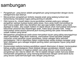 sambungan
•
•
•

•

•

Pengetahuan yang benar adalah pengetahuan yang koresponden dengan dunia
sebagaimana apa adanya.
Menanamkan pengetahuan tertentu kepada anak yang sedang tumbuh dan
berkembang merupakan tugas paling penting di sekolah.
Oleh karena itu, inisiatif dalam dunia pendidikan terletak pada guru sebagai
pengalihan warisan budaya bukan pada siswa. Guru yang mesti memutuskan ke
arah mana subjek didik mau diarahkan dan apa saja subjek matters yang mesti
dipelajari di kelas. Jika subjek matters ini dapat dibuat untuk memuaskan kebutuhankebutuhan personal atau kepentingan anak, maka ianya semakin baik. Tetapi
memuaskan siswa secara personal jauh kurang penting dari pada menanamkan
subjek matters yang benar.
Mengajarkan pengetahuan pada siswa merupakan tujuan yang paling sesungguhnya
dalam pendidikan. Bagi aliran realisme, memuaskan siswa hanyalah sebagai
instrumen untuk peraihan tujuan pendidikan, bukan sebagai fokus aktivitas
pembelajaran. Hal ini diperlukan dalam implementasi setiap strategi mengajar yang
telah ditetapkan guru sebagai langkah penting dalam pencapaian tujuan yang telah
ditentukan.
Epistemologi realisme tentang pendidikan seperti dikemukan di depan meniscayakan
bahwa proses pembelajaran mesti didekati dengan pendekatan induktif, bukan
deduktif. Pendekatan ini baginya adalah cara yang relevan untuk menanamkan
pengetahuan dan nilai ke dalam diri. Hal ini sejalan dengan watak manusia dalam
memperoleh pengetahuan yang memang bersentuhan dengan sendi-sendi dunia
yang secara nyata berhubungan satu dengan yang lainnya.

 