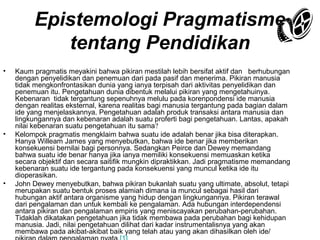 Epistemologi Pragmatisme
tentang Pendidikan
•

•

•

Kaum pragmatis meyakini bahwa pikiran mestilah lebih bersifat aktif dan berhubungan
dengan penyelidikan dan penemuan dari pada pasif dan menerima. Pikiran manusia
tidak mengkonfrontasikan dunia yang ianya terpisah dari aktivitas penyelidikan dan
penemuan itu. Pengetahuan dunia dibentuk melalui pikiran yang mengetahuinya.
Kebenaran tidak tergantung sepenuhnya melulu pada korenpondensi ide manusia
dengan realitas eksternal, karena realitas bagi manusia tergantung pada bagian dalam
ide yang menjelaskannya. Pengetahuan adalah produk transaksi antara manusia dan
lingkungannya dan kebenaran adalah suatu proferti bagi pengetahuan. Lantas, apakah
nilai kebenaran suatu pengetahuan itu sama?
Kelompok pragmatis mengklaim bahwa suatu ide adalah benar jika bisa diterapkan.
Hanya Willeam James yang menyebutkan, bahwa ide benar jika memberikan
konsekuensi bernilai bagi personnya. Sedangkan Peirce dan Dewey memandang
bahwa suatu ide benar hanya jika ianya memiliki konsekuensi memuaskan ketika
secara objektif dan secara saitifik mungkin dipraktikkan. Jadi pragmatisme memandang
kebenaran suatu ide tergantung pada konsekuensi yang muncul ketika ide itu
dioperasikan.
John Dewey menyebutkan, bahwa pikiran bukanlah suatu yang ultimate, absolut, tetapi
merupakan suatu bentuk proses alamiah dimana ia muncul sebagai hasil dari
hubungan aktif antara organisme yang hidup dengan lingkungannya. Pikiran terawal
dari pengalaman dan untuk kembali ke pengalaman. Ada hubungan interdependensi
antara pikiran dan pengalaman empiris yang meniscayakan perubahan-perubahan.
Tidaklah dikatakan pengetahuan jika tidak membawa pada perubahan bagi kehidupan
manusia. Jadi, nilai pengetahuan dilihat dari kadar instrumentalisnya yang akan
membawa pada akibat-akibat baik yang telah atau yang akan dihasilkan oleh ide/

 