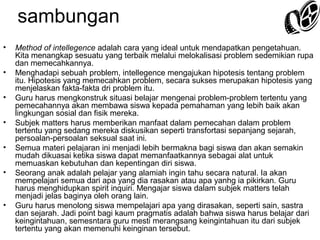 sambungan
•
•
•
•
•
•

•

Method of intellegence adalah cara yang ideal untuk mendapatkan pengetahuan.
Kita menangkap sesuatu yang terbaik melalui melokalisasi problem sedemikian rupa
dan memecahkannya.
Menghadapi sebuah problem, intellegence mengajukan hipotesis tentang problem
itu. Hipotesis yang memecahkan problem, secara sukses merupakan hipotesis yang
menjelaskan fakta-fakta dri problem itu.
Guru harus mengkonstruk situasi belajar mengenai problem-problem tertentu yang
pemecahannya akan membawa siswa kepada pemahaman yang lebih baik akan
lingkungan sosial dan fisik mereka.
Subjek matters harus memberikan manfaat dalam pemecahan dalam problem
tertentu yang sedang mereka diskusikan seperti transfortasi sepanjang sejarah,
persoalan-persoalan seksual saat ini.
Semua materi pelajaran ini menjadi lebih bermakna bagi siswa dan akan semakin
mudah dikuasai ketika siswa dapat memanfaatkannya sebagai alat untuk
memuaskan kebutuhan dan kepentingan diri siswa.
Seorang anak adalah pelajar yang alamiah ingin tahu secara natural. Ia akan
mempelajari semua dari apa yang dia rasakan atau apa yanhg ia pikirkan. Guru
harus menghidupkan spirit inquiri. Mengajar siswa dalam subjek matters telah
menjadi jelas baginya oleh orang lain.
Guru harus menolong siswa mempelajari apa yang dirasakan, seperti sain, sastra
dan sejarah. Jadi point bagi kaum pragmatis adalah bahwa siswa harus belajar dari
keingintahuan, semesntara guru mesti merangsang keingintahuan itu dari subjek
tertentu yang akan memenuhi keinginan tersebut.

 